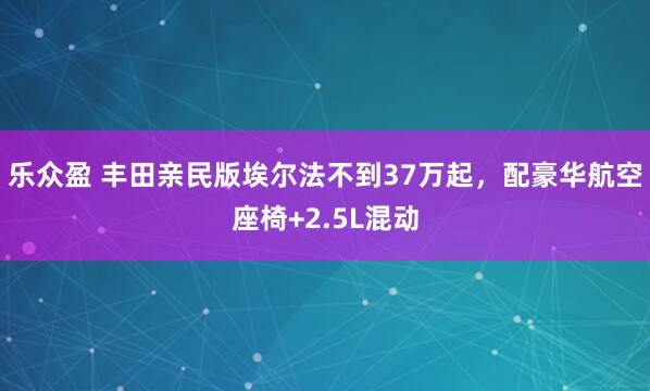 乐众盈 丰田亲民版埃尔法不到37万起，配豪华航空座椅+2.5L混动