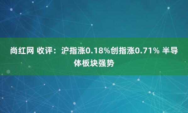 尚红网 收评：沪指涨0.18%创指涨0.71% 半导体板块强势