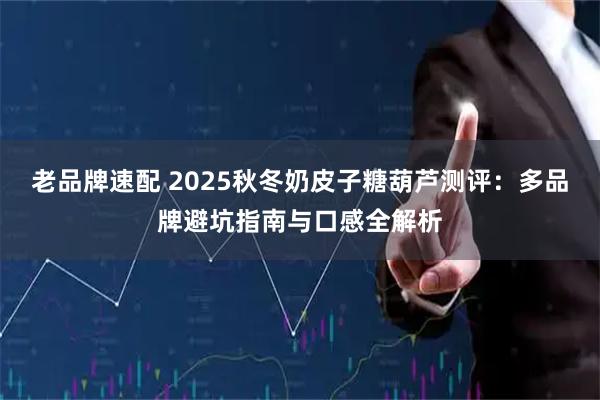 老品牌速配 2025秋冬奶皮子糖葫芦测评：多品牌避坑指南与口感全解析
