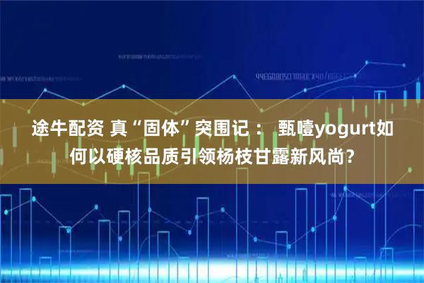 途牛配资 真“固体”突围记 ： 甄噎yogurt如何以硬核品质引领杨枝甘露新风尚？