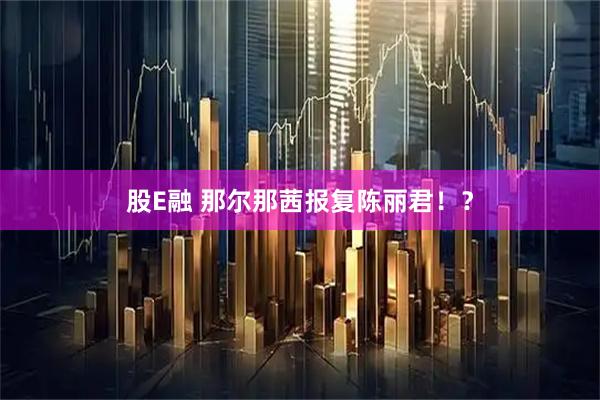 股E融 那尔那茜报复陈丽君！？