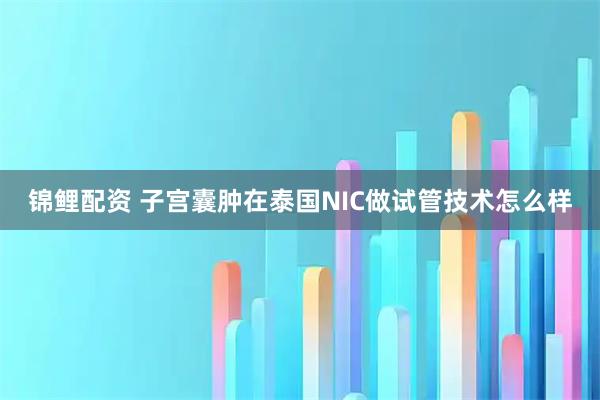 锦鲤配资 子宫囊肿在泰国NIC做试管技术怎么样