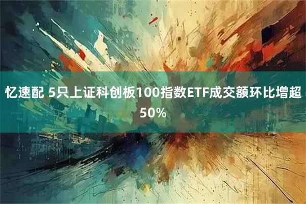 忆速配 5只上证科创板100指数ETF成交额环比增超50%
