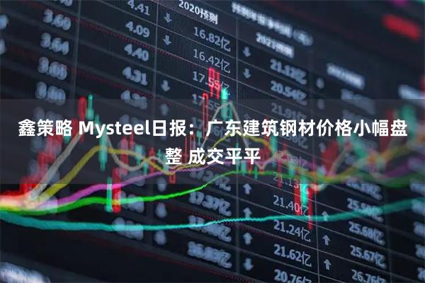 鑫策略 Mysteel日报：广东建筑钢材价格小幅盘整 成交平平