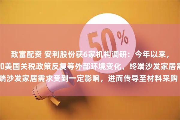 致富配资 安利股份获6家机构调研：今年以来，房地产市场景气度下行和美国关税政策反复等外部环境变化，终端沙发家居需求受到一定影响，进而传导至材料采购（附调研问答）